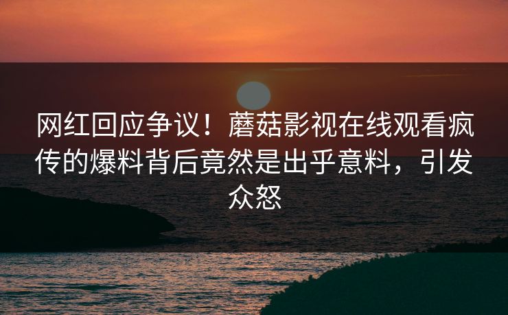 网红回应争议！蘑菇影视在线观看疯传的爆料背后竟然是出乎意料，引发众怒