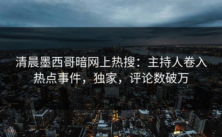 清晨墨西哥暗网上热搜：主持人卷入热点事件，独家，评论数破万