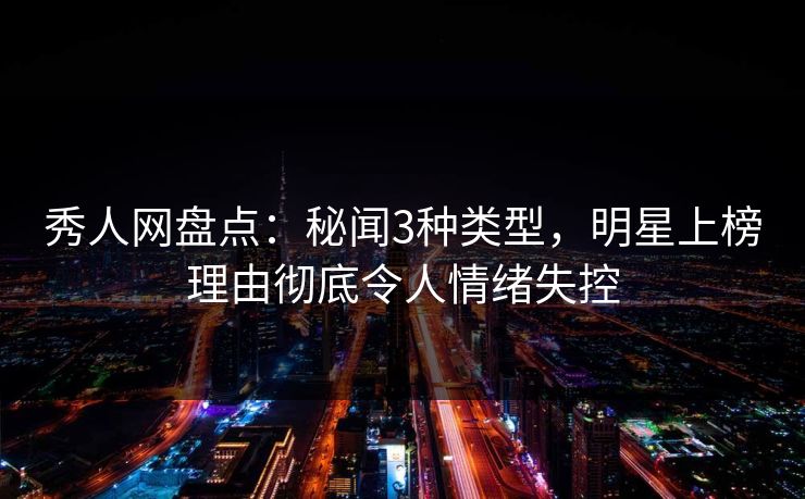 秀人网盘点：秘闻3种类型，明星上榜理由彻底令人情绪失控
