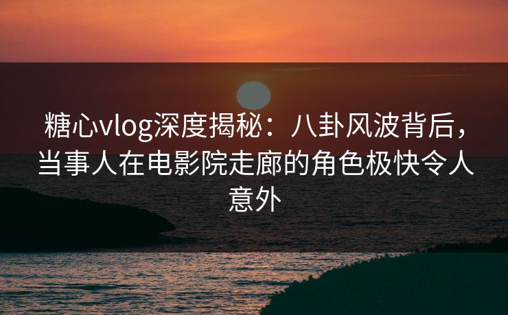 糖心vlog深度揭秘：八卦风波背后，当事人在电影院走廊的角色极快令人意外