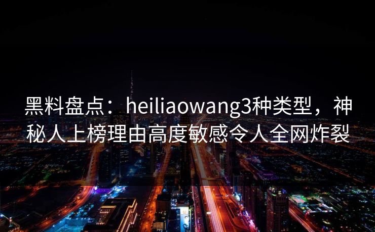黑料盘点：heiliaowang3种类型，神秘人上榜理由高度敏感令人全网炸裂