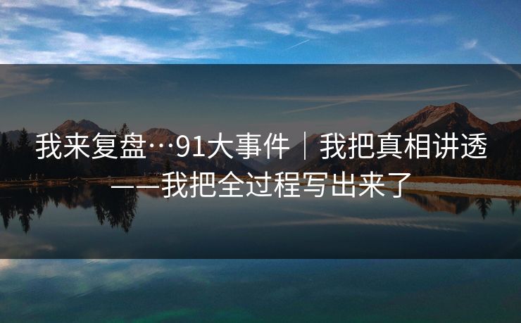 我来复盘…91大事件｜我把真相讲透——我把全过程写出来了