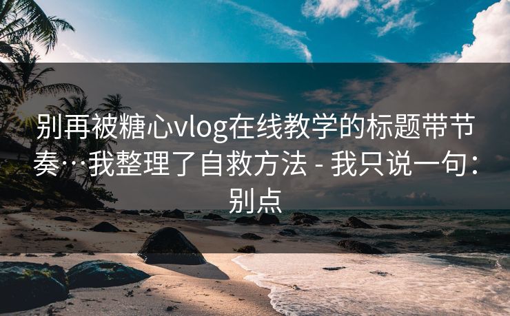 别再被糖心vlog在线教学的标题带节奏…我整理了自救方法 - 我只说一句：别点