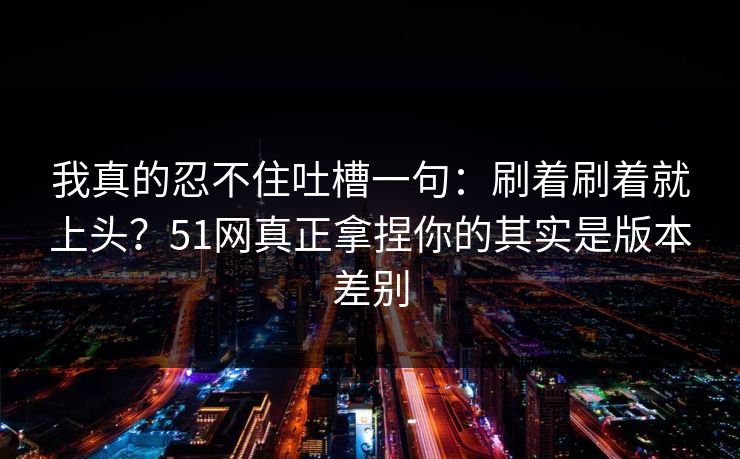 我真的忍不住吐槽一句：刷着刷着就上头？51网真正拿捏你的其实是版本差别