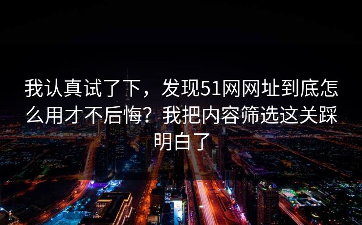 我认真试了下，发现51网网址到底怎么用才不后悔？我把内容筛选这关踩明白了