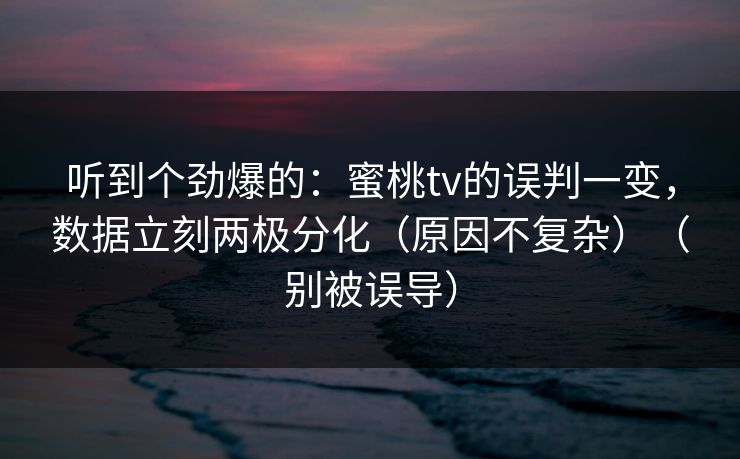 听到个劲爆的：蜜桃tv的误判一变，数据立刻两极分化（原因不复杂）（别被误导）