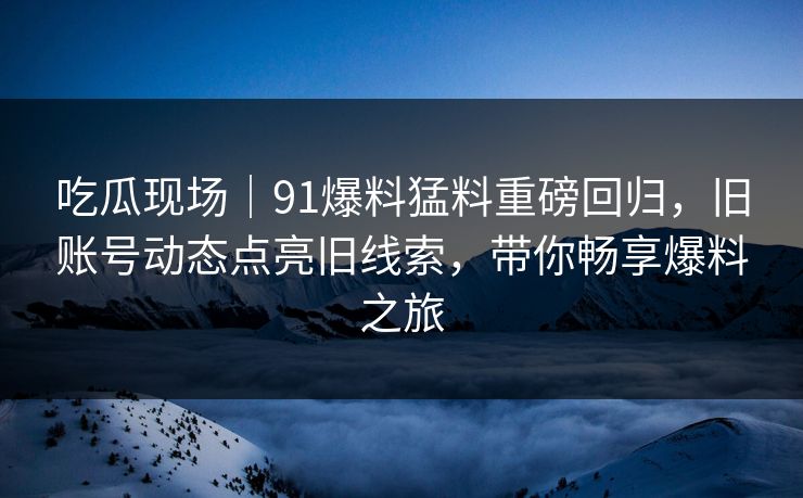 吃瓜现场｜91爆料猛料重磅回归，旧账号动态点亮旧线索，带你畅享爆料之旅