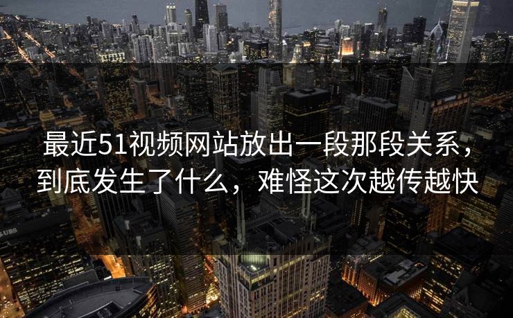 最近51视频网站放出一段那段关系，到底发生了什么，难怪这次越传越快
