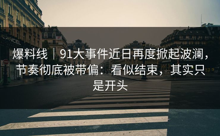 爆料线｜91大事件近日再度掀起波澜，节奏彻底被带偏：看似结束，其实只是开头
